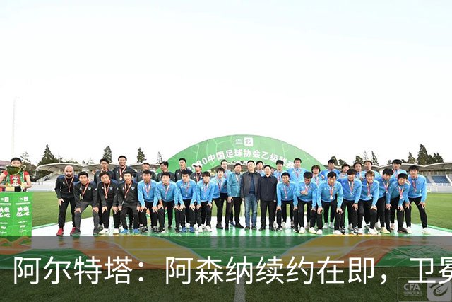 阿尔特塔：阿森纳续约在即，卫冕之路更需努力